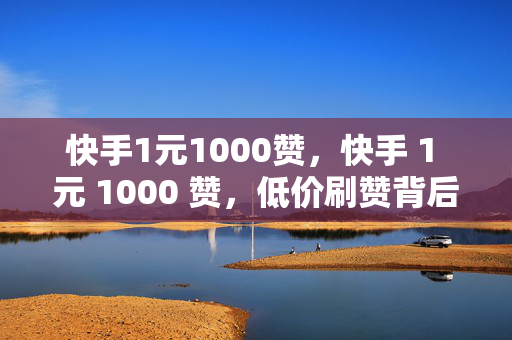 快手1元1000赞，快手 1 元 1000 赞，低价刷赞背后的风险与问题