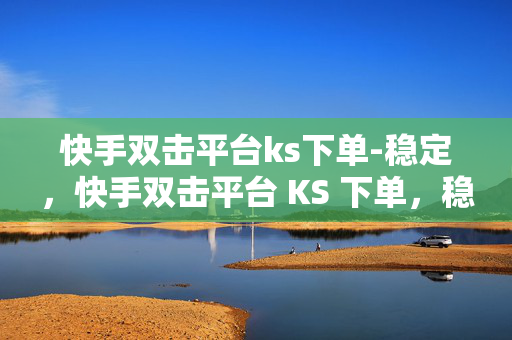 快手双击平台ks下单-稳定，快手双击平台 KS 下单，稳定可靠的选择