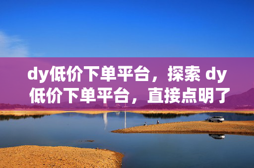 dy低价下单平台，探索 dy 低价下单平台，直接点明了主题，即关于 dy 低价下单平台的介绍或探讨。它能够吸引读者的兴趣，让他们想要了解更多关于这个平台的信息，比如如何在该平台上下单、平台的优惠活动等。同时，探索一词也给人一种神秘感和好奇心，促使读者进一步阅读文章或了解相关内容。