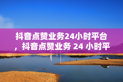 抖音点赞业务24小时平台，抖音点赞业务 24 小时平台——一站式点赞服务平台