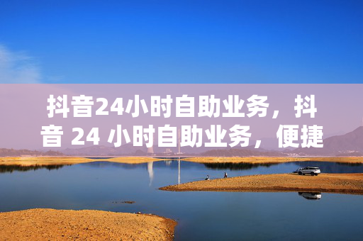 抖音24小时自助业务，抖音 24 小时自助业务，便捷与高效的服务体验