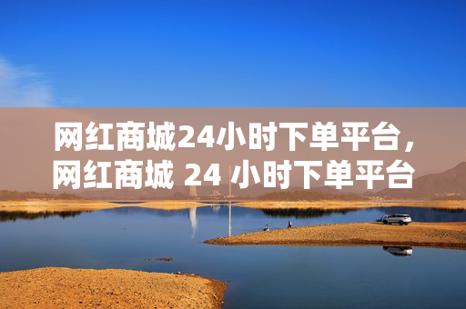 网红商城24小时下单平台，网红商城 24 小时下单平台，便捷购物新体验