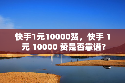 快手1元10000赞，快手 1 元 10000 赞是否靠谱？