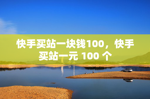 快手买站一块钱100，快手买站一元 100 个