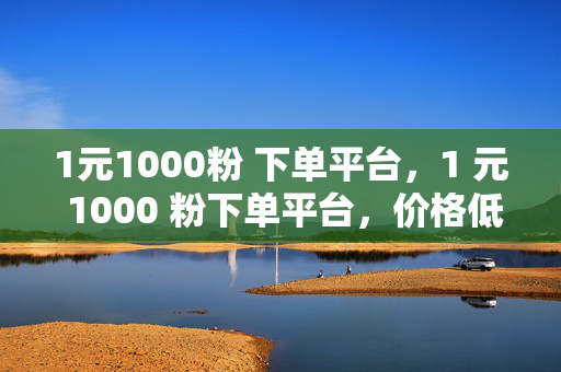 1元1000粉 下单平台，1 元 1000 粉下单平台，价格低廉的粉丝获取渠道