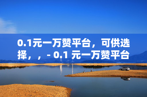 0.1元一万赞平台，可供选择，，- 0.1 元一万赞平台，轻松获取高赞的秘密武器