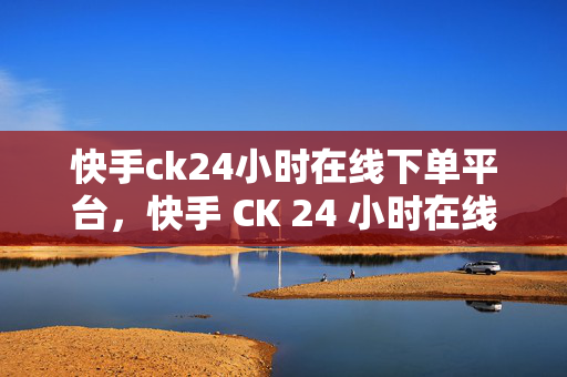 快手ck24小时在线下单平台，快手 CK 24 小时在线下单平台