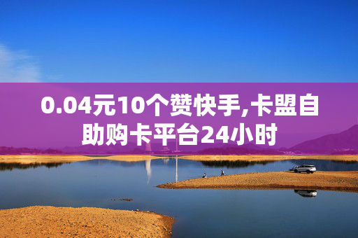 0.04元10个赞快手,卡盟自助购卡平台24小时