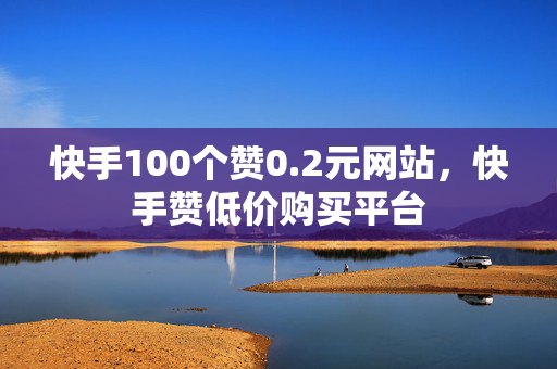 快手100个赞0.2元网站，快手赞低价购买平台