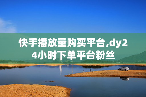 快手播放量购买平台,dy24小时下单平台粉丝