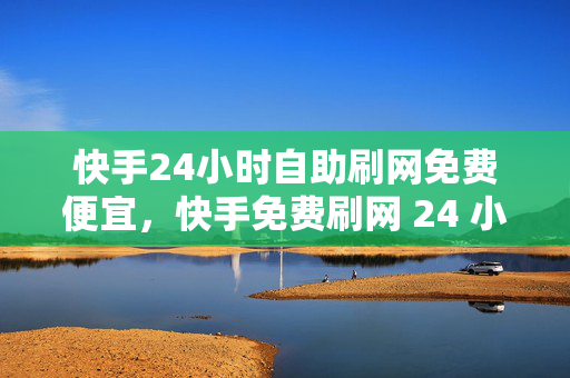 快手24小时自助刷网免费便宜，快手免费刷网 24 小时自助且便宜