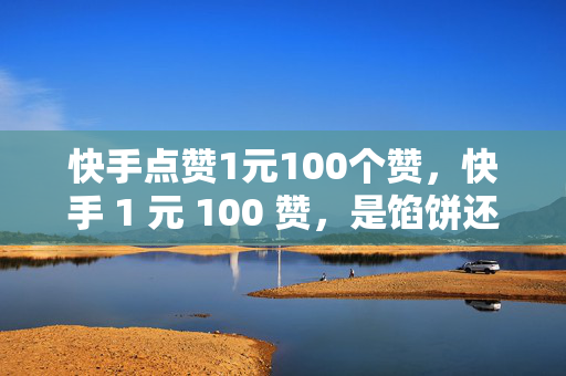 快手点赞1元100个赞，快手 1 元 100 赞，是馅饼还是陷阱？