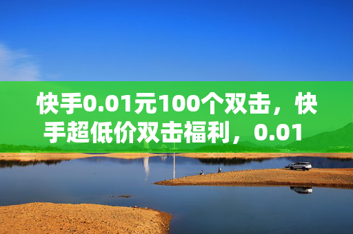 快手0.01元100个双击，快手超低价双击福利，0.01 元可得 100 个！