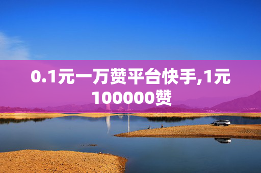 0.1元一万赞平台快手,1元100000赞