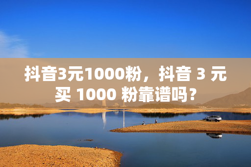 抖音3元1000粉，抖音 3 元买 1000 粉靠谱吗？