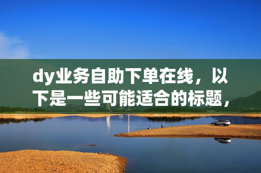 dy业务自助下单在线，以下是一些可能适合的标题，，dy 业务在线自助下单平台，直接阐明主题，突出了平台的在线自助下单功能。，dy 业务自助下单，便捷在线服务，强调了自助下单的便捷性和在线服务的特点。，在线下单，轻松搞定 dy 业务，突出了在线下单的轻松便捷。，dy 业务自助下单，一站式在线服务，体现了一站式服务的特点。，轻松自助下单，畅享 dy 业务，强调了轻松和畅享的体验。