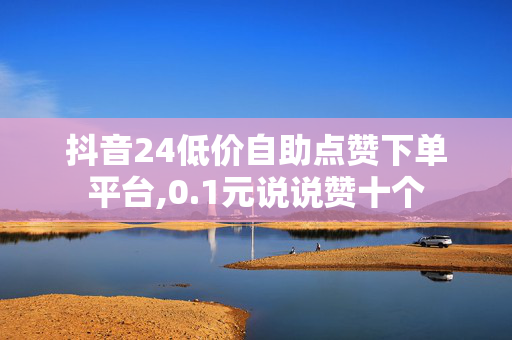 抖音24低价自助点赞下单平台,0.1元说说赞十个