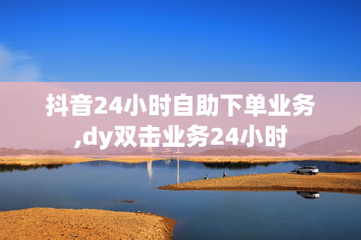 抖音24小时自助下单业务,dy双击业务24小时