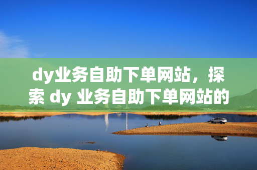 dy业务自助下单网站，探索 dy 业务自助下单网站的便捷服务