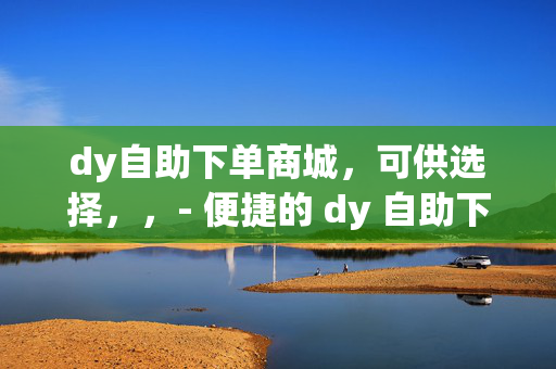 dy自助下单商城，可供选择，，- 便捷的 dy 自助下单商城