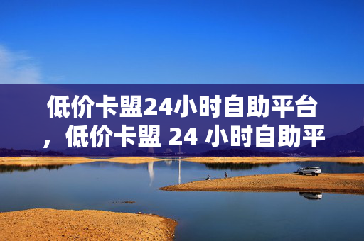 低价卡盟24小时自助平台，低价卡盟 24 小时自助平台，便捷与实惠的完美结合