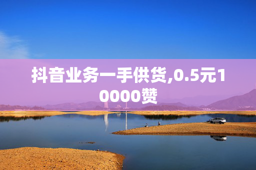 抖音业务一手供货,0.5元10000赞