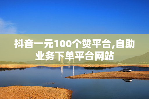 抖音一元100个赞平台,自助业务下单平台网站