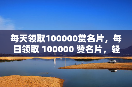 每天领取100000赞名片，每日领取 100000 赞名片，轻松成为社交达人