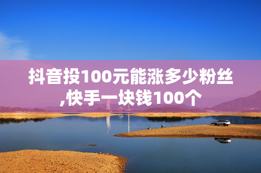 抖音投100元能涨多少粉丝,快手一块钱100个