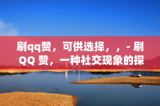 刷qq赞，可供选择，，- 刷 QQ 赞，一种社交现象的探讨，- 刷 QQ 赞，虚拟社交中的虚荣与真实，- 刷 QQ 赞，社交网络中的数字游戏