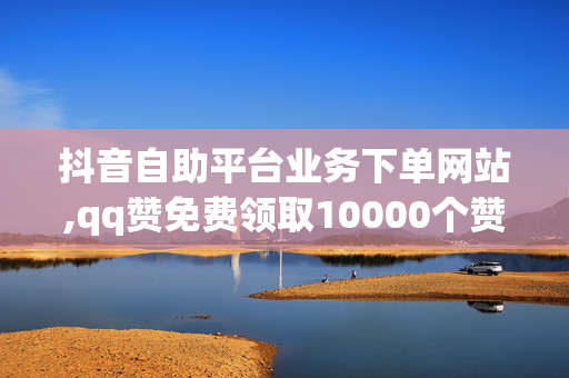 抖音自助平台业务下单网站,qq赞免费领取10000个赞