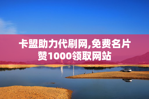 卡盟助力代刷网,免费名片赞1000领取网站