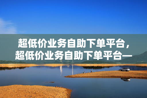 超低价业务自助下单平台，超低价业务自助下单平台——便捷与实惠的完美结合