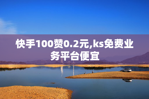 快手100赞0.2元,ks免费业务平台便宜