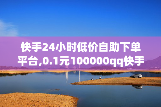 快手24小时低价自助下单平台,0.1元100000qq快手赞