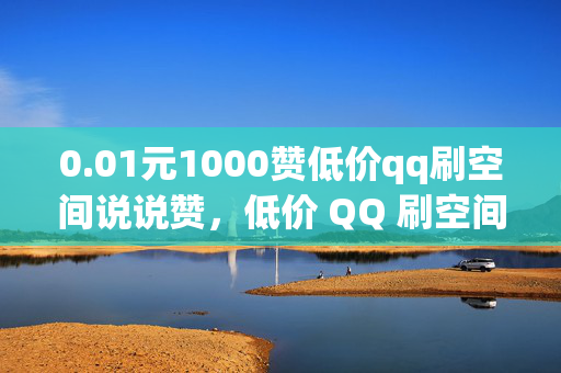 0.01元1000赞低价qq刷空间说说赞，低价 QQ 刷空间说说赞，0.01 元可得 1000 赞