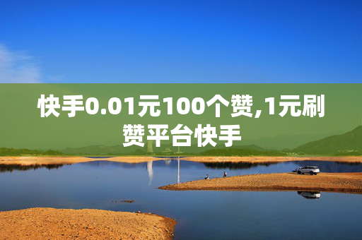 快手0.01元100个赞,1元刷赞平台快手