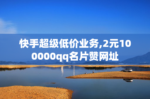 快手超级低价业务,2元100000qq名片赞网址