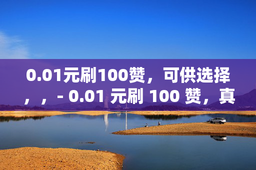 0.01元刷100赞，可供选择，，- 0.01 元刷 100 赞，真的吗？