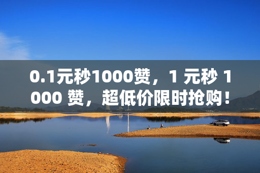 0.1元秒1000赞，1 元秒 1000 赞，超低价限时抢购！