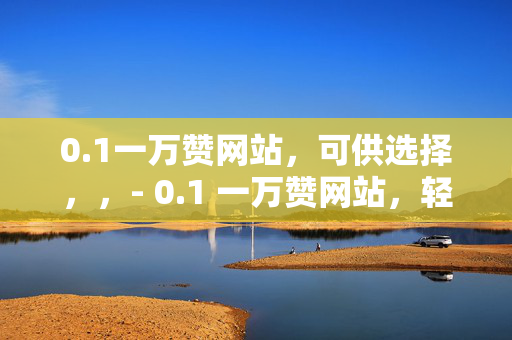 0.1一万赞网站，可供选择，，- 0.1 一万赞网站，轻松获取高赞的秘密武器