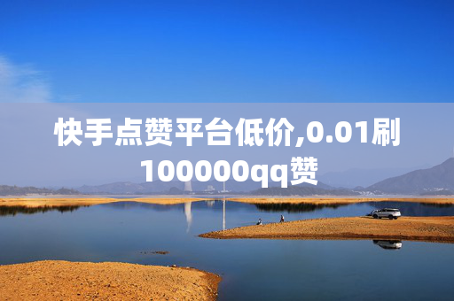 快手点赞平台低价,0.01刷100000qq赞