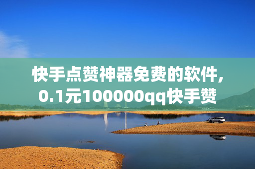 快手点赞神器免费的软件,0.1元100000qq快手赞