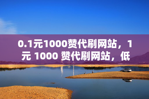 0.1元1000赞代刷网站，1 元 1000 赞代刷网站，低价刷赞背后的真相