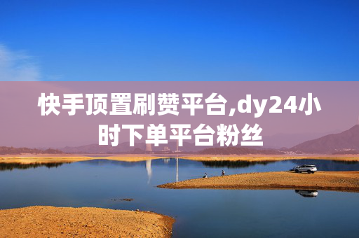 快手顶置刷赞平台,dy24小时下单平台粉丝