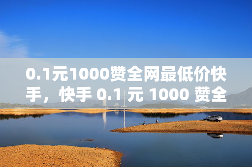 0.1元1000赞全网最低价快手，快手 0.1 元 1000 赞全网最低价