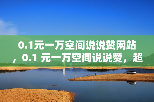 0.1元一万空间说说赞网站，0.1 元一万空间说说赞，超值网站等你来！