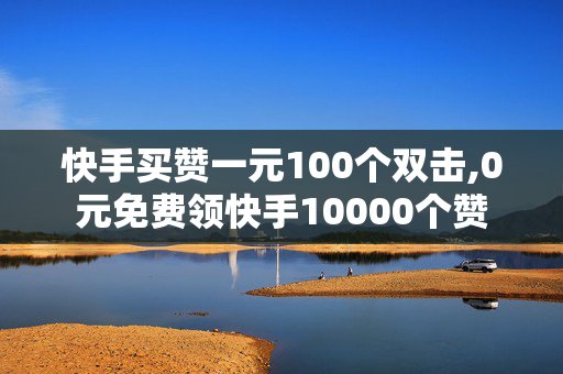 快手买赞一元100个双击,0元免费领快手10000个赞