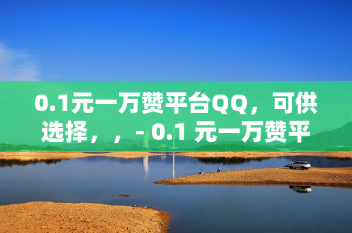 0.1元一万赞平台QQ，可供选择，，- 0.1 元一万赞平台 QQ——轻松获取大量点赞