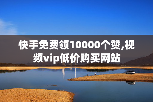 快手免费领10000个赞,视频vip低价购买网站